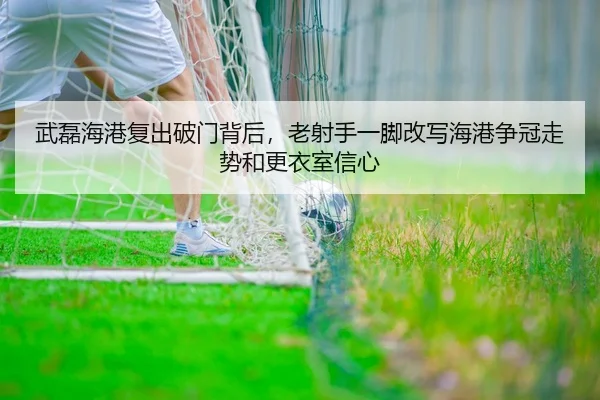 武磊海港复出破门背后，老射手一脚改写海港争冠走势和更衣室信心